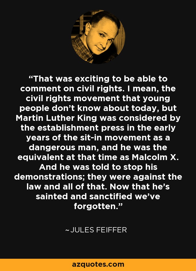 That was exciting to be able to comment on civil rights. I mean, the civil rights movement that young people don't know about today, but Martin Luther King was considered by the establishment press in the early years of the sit-in movement as a dangerous man, and he was the equivalent at that time as Malcolm X. And he was told to stop his demonstrations; they were against the law and all of that. Now that he's sainted and sanctified we've forgotten. - Jules Feiffer