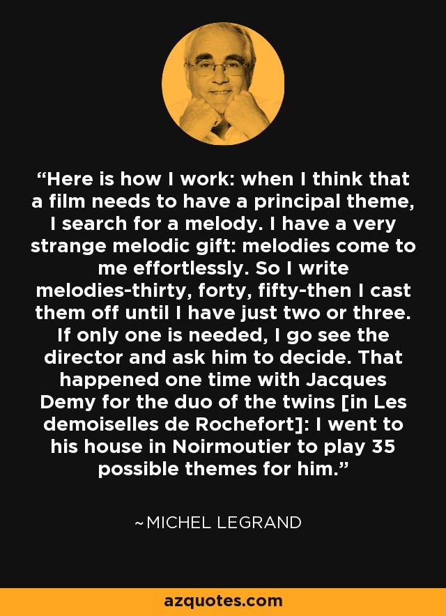 Here is how I work: when I think that a film needs to have a principal theme, I search for a melody. I have a very strange melodic gift: melodies come to me effortlessly. So I write melodies-thirty, forty, fifty-then I cast them off until I have just two or three. If only one is needed, I go see the director and ask him to decide. That happened one time with Jacques Demy for the duo of the twins [in Les demoiselles de Rochefort]: I went to his house in Noirmoutier to play 35 possible themes for him. - Michel Legrand