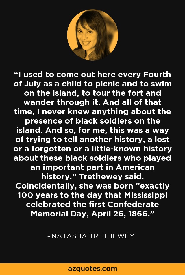 I used to come out here every Fourth of July as a child to picnic and to swim on the island, to tour the fort and wander through it. And all of that time, I never knew anything about the presence of black soldiers on the island. And so, for me, this was a way of trying to tell another history, a lost or a forgotten or a little-known history about these black soldiers who played an important part in American history.” Trethewey said. Coincidentally, she was born “exactly 100 years to the day that Mississippi celebrated the first Confederate Memorial Day, April 26, 1866. - Natasha Trethewey