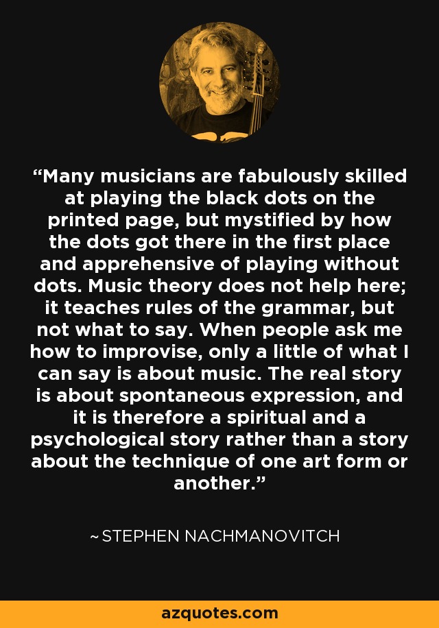 Many musicians are fabulously skilled at playing the black dots on the printed page, but mystified by how the dots got there in the first place and apprehensive of playing without dots. Music theory does not help here; it teaches rules of the grammar, but not what to say. When people ask me how to improvise, only a little of what I can say is about music. The real story is about spontaneous expression, and it is therefore a spiritual and a psychological story rather than a story about the technique of one art form or another. - Stephen Nachmanovitch