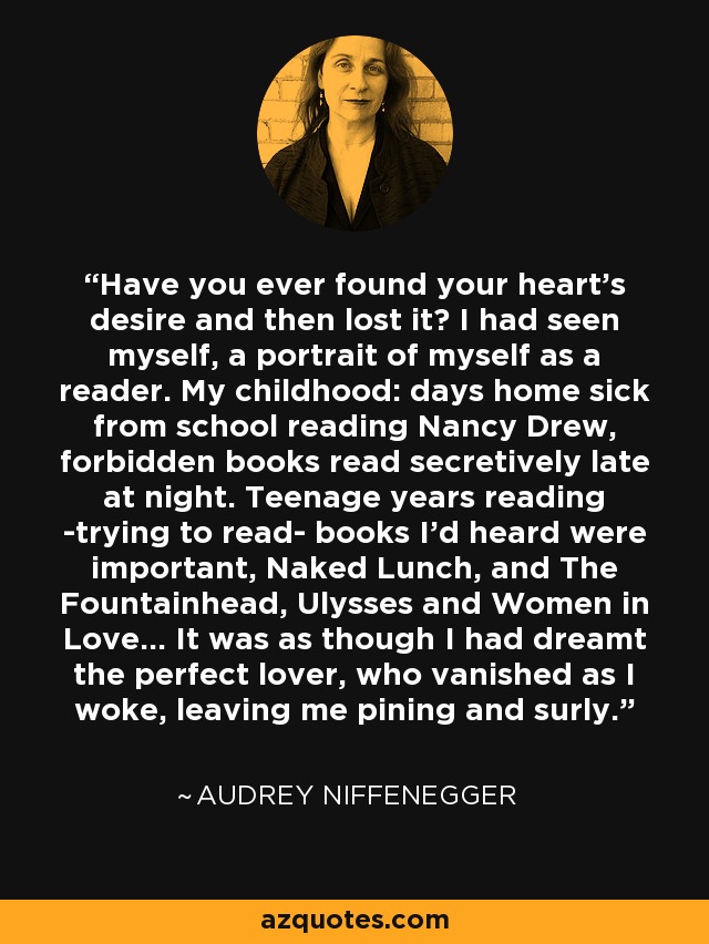 Have you ever found your heart's desire and then lost it? I had seen myself, a portrait of myself as a reader. My childhood: days home sick from school reading Nancy Drew, forbidden books read secretively late at night. Teenage years reading -trying to read- books I'd heard were important, Naked Lunch, and The Fountainhead, Ulysses and Women in Love... It was as though I had dreamt the perfect lover, who vanished as I woke, leaving me pining and surly. - Audrey Niffenegger