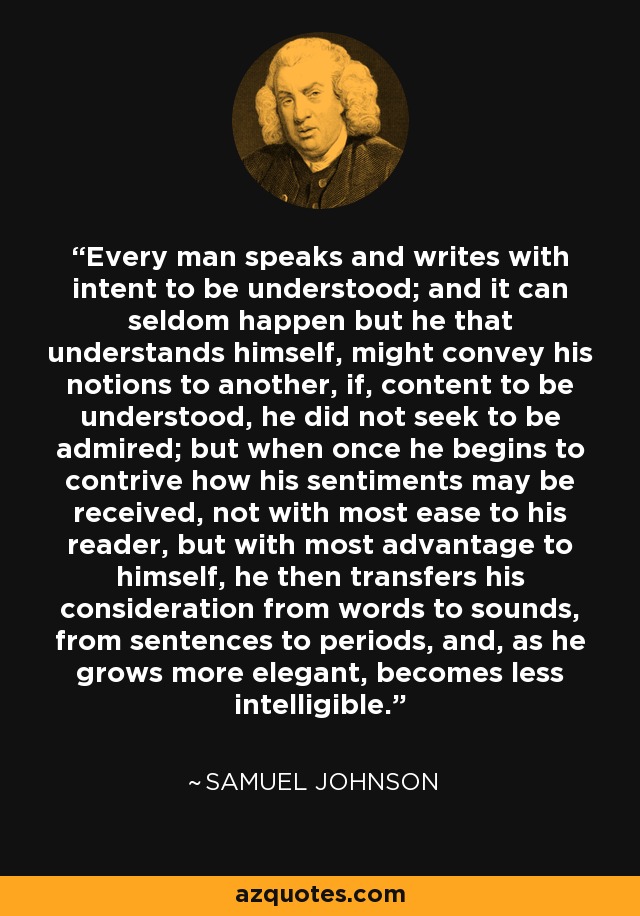 Every man speaks and writes with intent to be understood; and it can seldom happen but he that understands himself, might convey his notions to another, if, content to be understood, he did not seek to be admired; but when once he begins to contrive how his sentiments may be received, not with most ease to his reader, but with most advantage to himself, he then transfers his consideration from words to sounds, from sentences to periods, and, as he grows more elegant, becomes less intelligible. - Samuel Johnson
