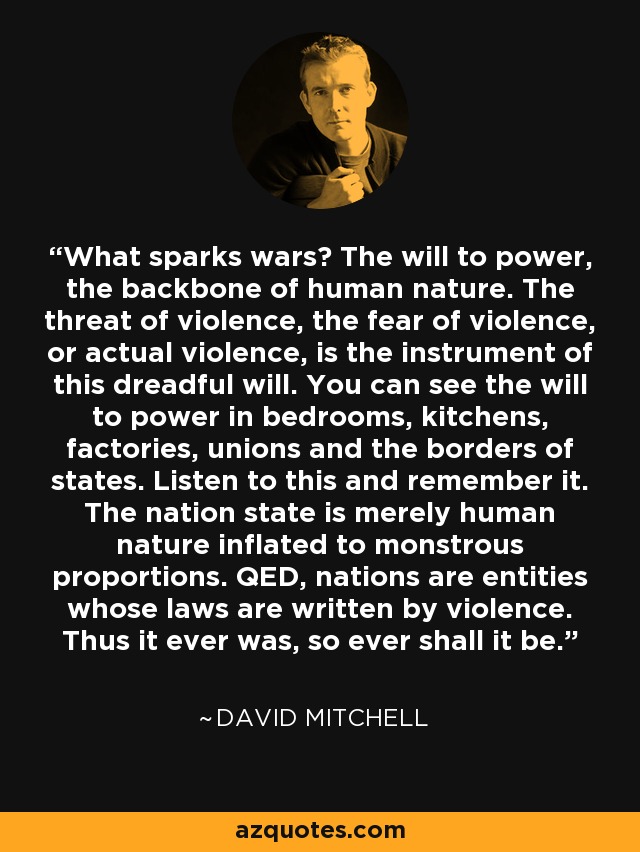 What sparks wars? The will to power, the backbone of human nature. The threat of violence, the fear of violence, or actual violence, is the instrument of this dreadful will. You can see the will to power in bedrooms, kitchens, factories, unions and the borders of states. Listen to this and remember it. The nation state is merely human nature inflated to monstrous proportions. QED, nations are entities whose laws are written by violence. Thus it ever was, so ever shall it be. - David Mitchell