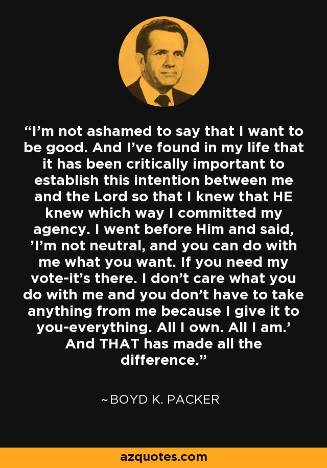 I'm not ashamed to say that I want to be good. And I've found in my life that it has been critically important to establish this intention between me and the Lord so that I knew that HE knew which way I committed my agency. I went before Him and said, 'I'm not neutral, and you can do with me what you want. If you need my vote-it's there. I don't care what you do with me and you don't have to take anything from me because I give it to you-everything. All I own. All I am.' And THAT has made all the difference. - Boyd K. Packer