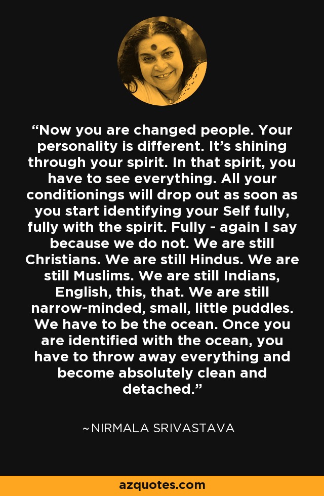 Now you are changed people. Your personality is different. It's shining through your spirit. In that spirit, you have to see everything. All your conditionings will drop out as soon as you start identifying your Self fully, fully with the spirit. Fully - again I say because we do not. We are still Christians. We are still Hindus. We are still Muslims. We are still Indians, English, this, that. We are still narrow-minded, small, little puddles. We have to be the ocean. Once you are identified with the ocean, you have to throw away everything and become absolutely clean and detached. - Nirmala Srivastava