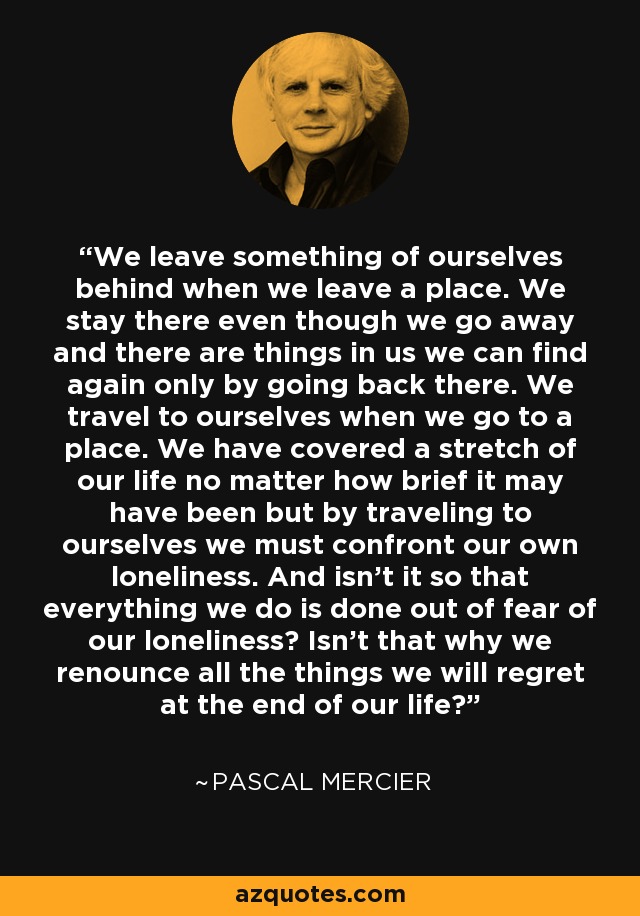 We leave something of ourselves behind when we leave a place. We stay there even though we go away and there are things in us we can find again only by going back there. We travel to ourselves when we go to a place. We have covered a stretch of our life no matter how brief it may have been but by traveling to ourselves we must confront our own loneliness. And isn’t it so that everything we do is done out of fear of our loneliness? Isn’t that why we renounce all the things we will regret at the end of our life? - Pascal Mercier