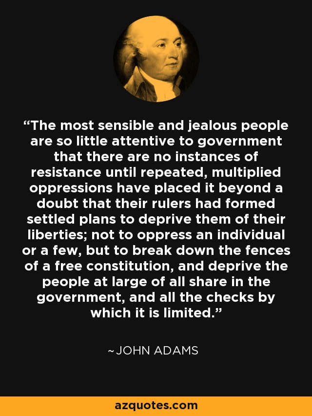 The most sensible and jealous people are so little attentive to government that there are no instances of resistance until repeated, multiplied oppressions have placed it beyond a doubt that their rulers had formed settled plans to deprive them of their liberties; not to oppress an individual or a few, but to break down the fences of a free constitution, and deprive the people at large of all share in the government, and all the checks by which it is limited. - John Adams