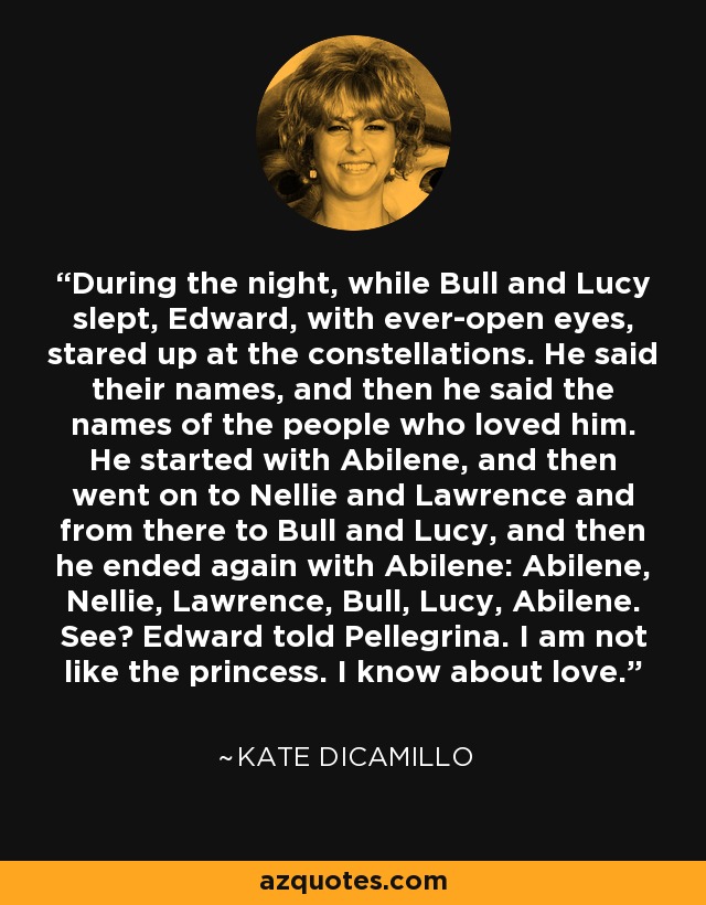 During the night, while Bull and Lucy slept, Edward, with ever-open eyes, stared up at the constellations. He said their names, and then he said the names of the people who loved him. He started with Abilene, and then went on to Nellie and Lawrence and from there to Bull and Lucy, and then he ended again with Abilene: Abilene, Nellie, Lawrence, Bull, Lucy, Abilene. See? Edward told Pellegrina. I am not like the princess. I know about love. - Kate DiCamillo