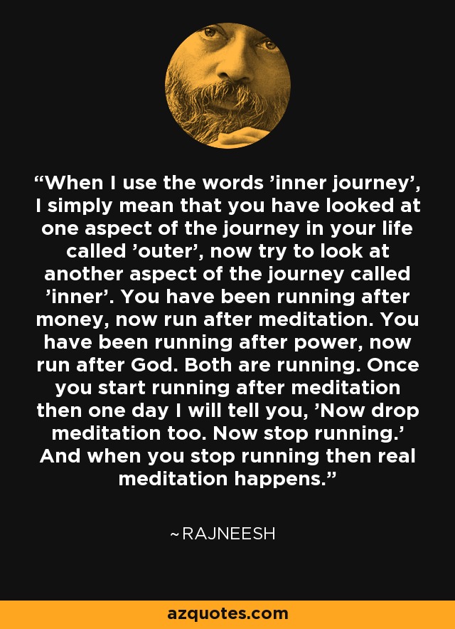 When I use the words 'inner journey', I simply mean that you have looked at one aspect of the journey in your life called 'outer', now try to look at another aspect of the journey called 'inner'. You have been running after money, now run after meditation. You have been running after power, now run after God. Both are running. Once you start running after meditation then one day I will tell you, 'Now drop meditation too. Now stop running.' And when you stop running then real meditation happens. - Rajneesh