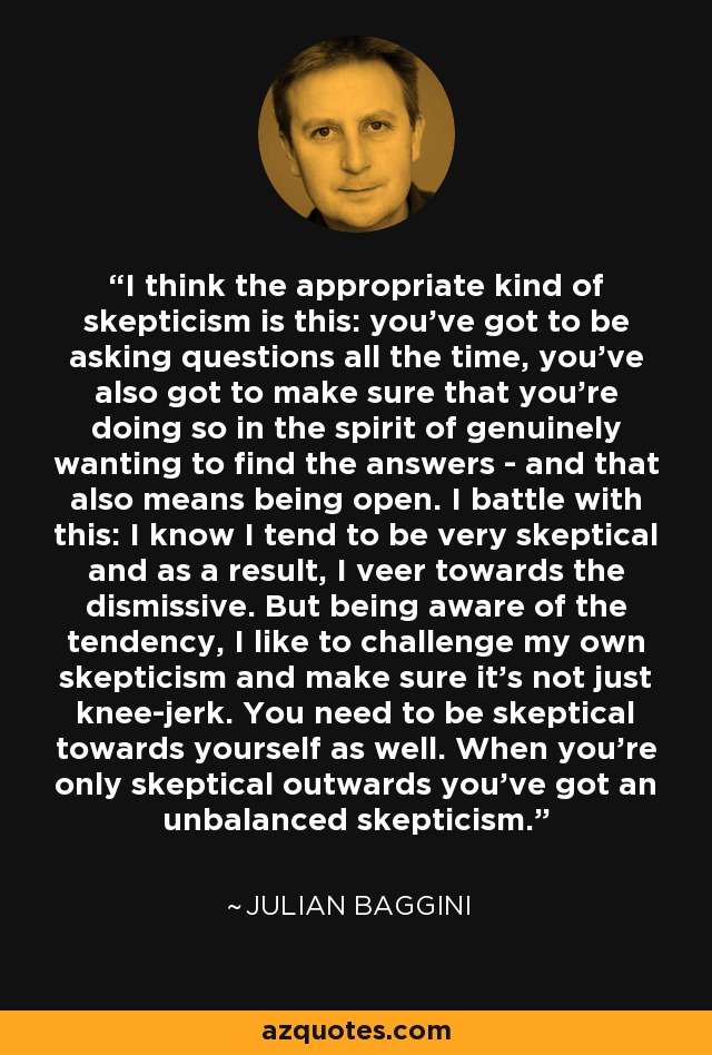 I think the appropriate kind of skepticism is this: you've got to be asking questions all the time, you've also got to make sure that you're doing so in the spirit of genuinely wanting to find the answers - and that also means being open. I battle with this: I know I tend to be very skeptical and as a result, I veer towards the dismissive. But being aware of the tendency, I like to challenge my own skepticism and make sure it's not just knee-jerk. You need to be skeptical towards yourself as well. When you're only skeptical outwards you've got an unbalanced skepticism. - Julian Baggini