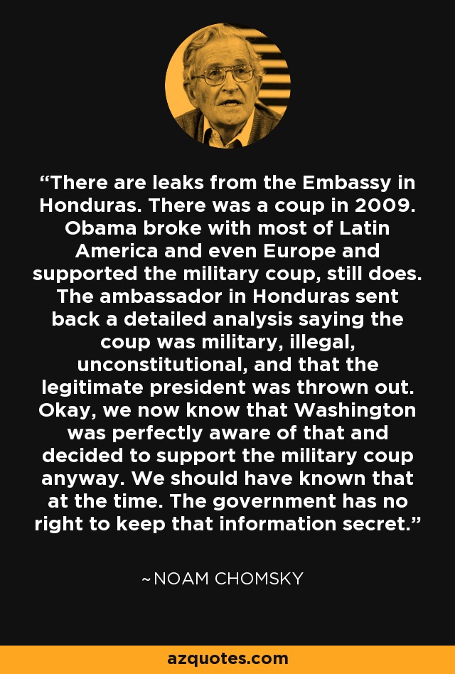 There are leaks from the Embassy in Honduras. There was a coup in 2009. Obama broke with most of Latin America and even Europe and supported the military coup, still does. The ambassador in Honduras sent back a detailed analysis saying the coup was military, illegal, unconstitutional, and that the legitimate president was thrown out. Okay, we now know that Washington was perfectly aware of that and decided to support the military coup anyway. We should have known that at the time. The government has no right to keep that information secret. - Noam Chomsky