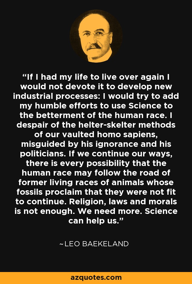 If I had my life to live over again I would not devote it to develop new industrial processes: I would try to add my humble efforts to use Science to the betterment of the human race. I despair of the helter-skelter methods of our vaulted homo sapiens, misguided by his ignorance and his politicians. If we continue our ways, there is every possibility that the human race may follow the road of former living races of animals whose fossils proclaim that they were not fit to continue. Religion, laws and morals is not enough. We need more. Science can help us. - Leo Baekeland