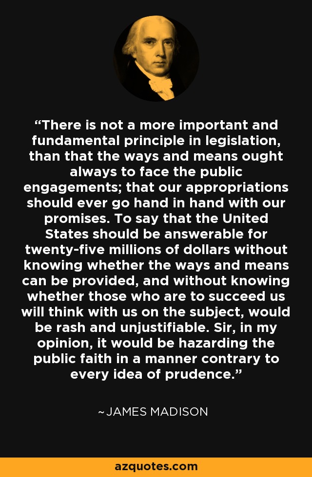 There is not a more important and fundamental principle in legislation, than that the ways and means ought always to face the public engagements; that our appropriations should ever go hand in hand with our promises. To say that the United States should be answerable for twenty-five millions of dollars without knowing whether the ways and means can be provided, and without knowing whether those who are to succeed us will think with us on the subject, would be rash and unjustifiable. Sir, in my opinion, it would be hazarding the public faith in a manner contrary to every idea of prudence. - James Madison