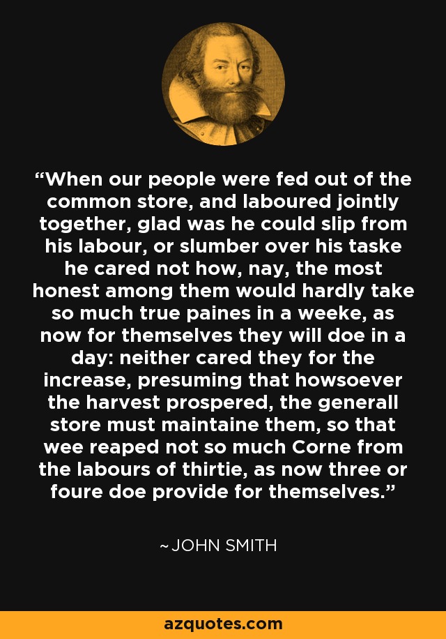 When our people were fed out of the common store, and laboured jointly together, glad was he could slip from his labour, or slumber over his taske he cared not how, nay, the most honest among them would hardly take so much true paines in a weeke, as now for themselves they will doe in a day: neither cared they for the increase, presuming that howsoever the harvest prospered, the generall store must maintaine them, so that wee reaped not so much Corne from the labours of thirtie, as now three or foure doe provide for themselves. - John Smith