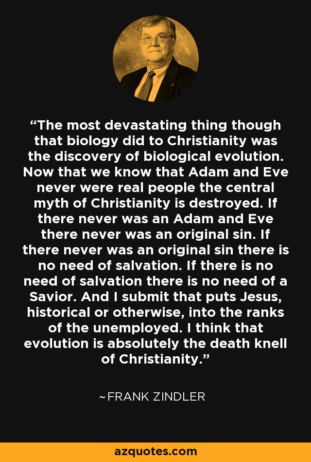 The most devastating thing though that biology did to Christianity was the discovery of biological evolution. Now that we know that Adam and Eve never were real people the central myth of Christianity is destroyed. If there never was an Adam and Eve there never was an original sin. If there never was an original sin there is no need of salvation. If there is no need of salvation there is no need of a Savior. And I submit that puts Jesus, historical or otherwise, into the ranks of the unemployed. I think that evolution is absolutely the death knell of Christianity. - Frank Zindler