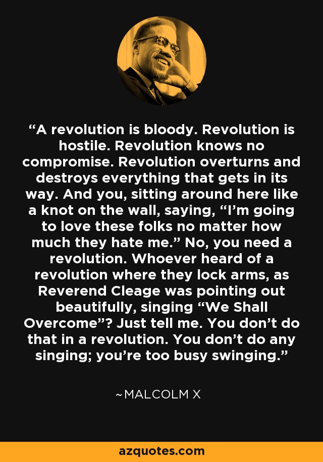 A revolution is bloody. Revolution is hostile. Revolution knows no compromise. Revolution overturns and destroys everything that gets in its way. And you, sitting around here like a knot on the wall, saying, “I’m going to love these folks no matter how much they hate me.” No, you need a revolution. Whoever heard of a revolution where they lock arms, as Reverend Cleage was pointing out beautifully, singing “We Shall Overcome”? Just tell me. You don’t do that in a revolution. You don’t do any singing; you’re too busy swinging. - Malcolm X