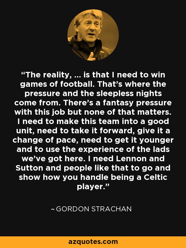 The reality, ... is that I need to win games of football. That's where the pressure and the sleepless nights come from. There's a fantasy pressure with this job but none of that matters. I need to make this team into a good unit, need to take it forward, give it a change of pace, need to get it younger and to use the experience of the lads we've got here. I need Lennon and Sutton and people like that to go and show how you handle being a Celtic player. - Gordon Strachan