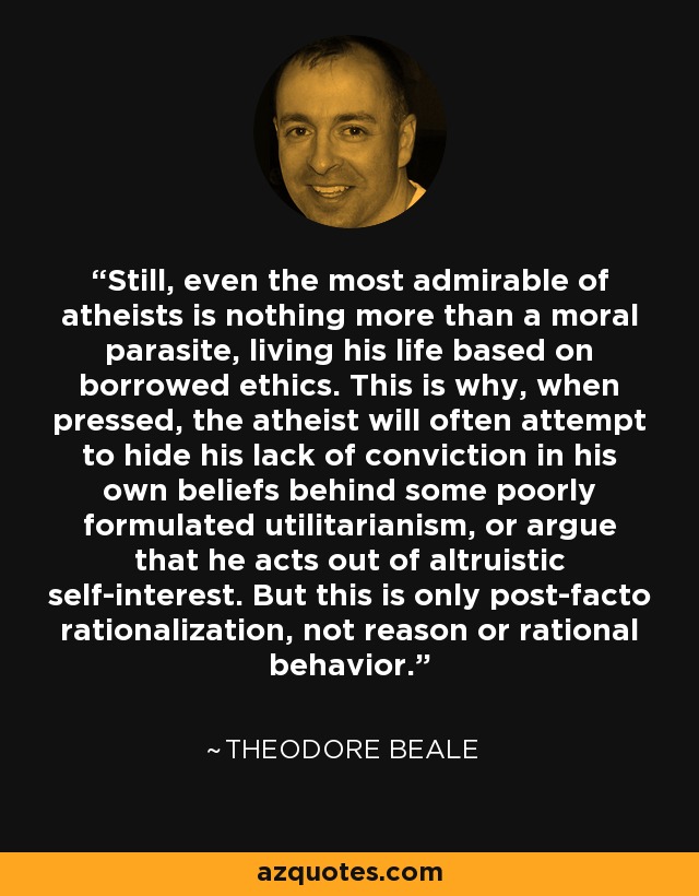 Still, even the most admirable of atheists is nothing more than a moral parasite, living his life based on borrowed ethics. This is why, when pressed, the atheist will often attempt to hide his lack of conviction in his own beliefs behind some poorly formulated utilitarianism, or argue that he acts out of altruistic self-interest. But this is only post-facto rationalization, not reason or rational behavior. - Theodore Beale