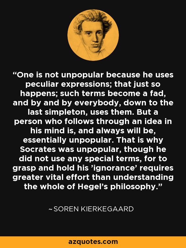 One is not unpopular because he uses peculiar expressions; that just so happens; such terms become a fad, and by and by everybody, down to the last simpleton, uses them. But a person who follows through an idea in his mind is, and always will be, essentially unpopular. That is why Socrates was unpopular, though he did not use any special terms, for to grasp and hold his 'ignorance' requires greater vital effort than understanding the whole of Hegel's philosophy. - Soren Kierkegaard