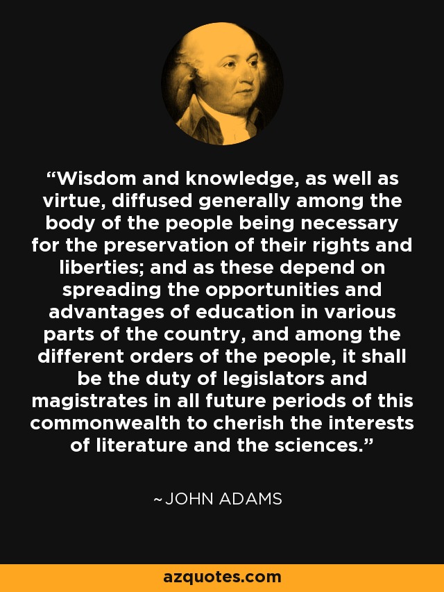 Wisdom and knowledge, as well as virtue, diffused generally among the body of the people being necessary for the preservation of their rights and liberties; and as these depend on spreading the opportunities and advantages of education in various parts of the country, and among the different orders of the people, it shall be the duty of legislators and magistrates in all future periods of this commonwealth to cherish the interests of literature and the sciences. - John Adams