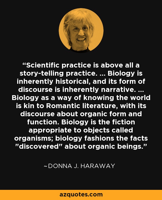 Scientific practice is above all a story-telling practice. ... Biology is inherently historical, and its form of discourse is inherently narrative. ... Biology as a way of knowing the world is kin to Romantic literature, with its discourse about organic form and function. Biology is the fiction appropriate to objects called organisms; biology fashions the facts 