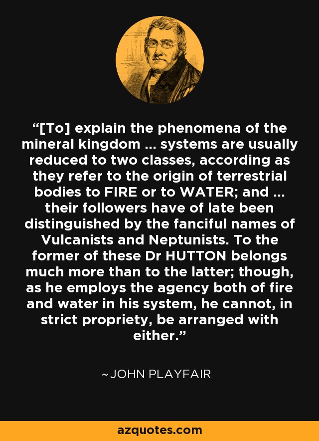 [To] explain the phenomena of the mineral kingdom ... systems are usually reduced to two classes, according as they refer to the origin of terrestrial bodies to FIRE or to WATER; and ... their followers have of late been distinguished by the fanciful names of Vulcanists and Neptunists. To the former of these Dr HUTTON belongs much more than to the latter; though, as he employs the agency both of fire and water in his system, he cannot, in strict propriety, be arranged with either. - John Playfair