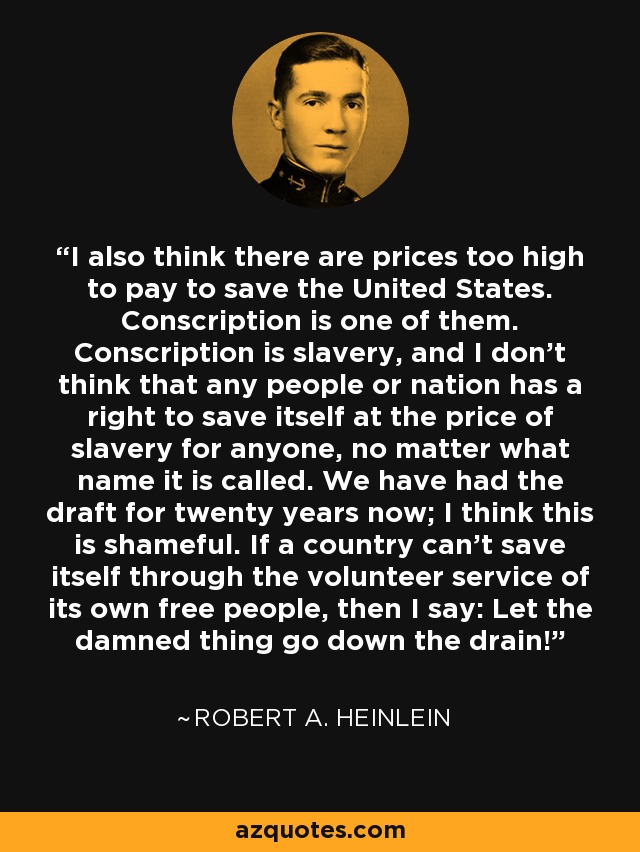 I also think there are prices too high to pay to save the United States. Conscription is one of them. Conscription is slavery, and I don't think that any people or nation has a right to save itself at the price of slavery for anyone, no matter what name it is called. We have had the draft for twenty years now; I think this is shameful. If a country can't save itself through the volunteer service of its own free people, then I say: Let the damned thing go down the drain! - Robert A. Heinlein