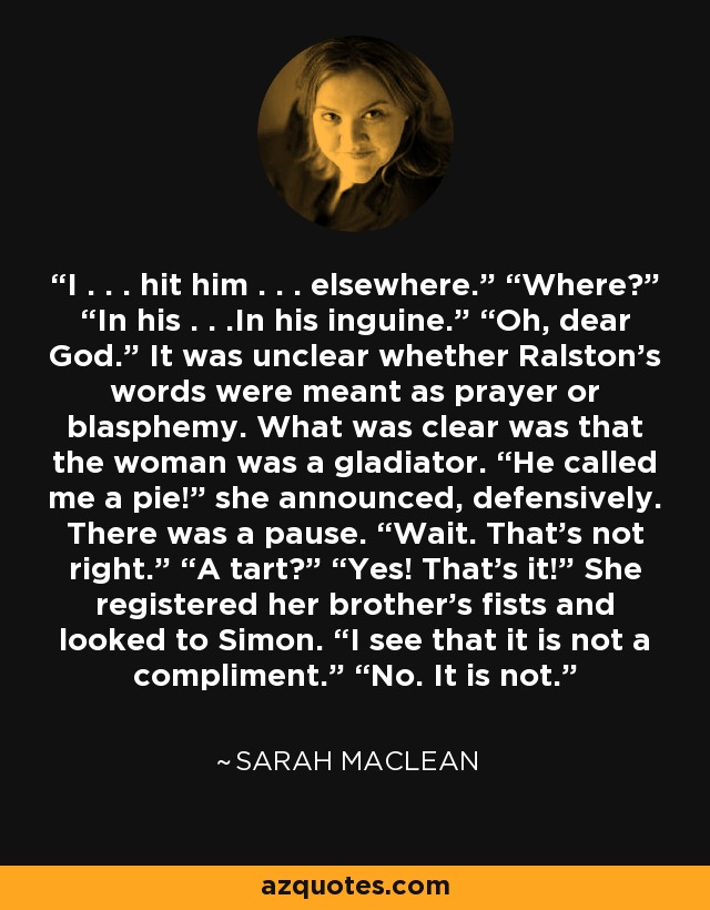 I . . . hit him . . . elsewhere.” “Where?” “In his . . .In his inguine.” “Oh, dear God.” It was unclear whether Ralston’s words were meant as prayer or blasphemy. What was clear was that the woman was a gladiator. “He called me a pie!” she announced, defensively. There was a pause. “Wait. That’s not right.” “A tart?” “Yes! That’s it!” She registered her brother’s fists and looked to Simon. “I see that it is not a compliment.” “No. It is not. - Sarah MacLean