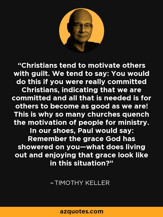 Christians tend to motivate others with guilt. We tend to say: You would do this if you were really committed Christians, indicating that we are committed and all that is needed is for others to become as good as we are! This is why so many churches quench the motivation of people for ministry. In our shoes, Paul would say: Remember the grace God has showered on you—what does living out and enjoying that grace look like in this situation? - Timothy Keller