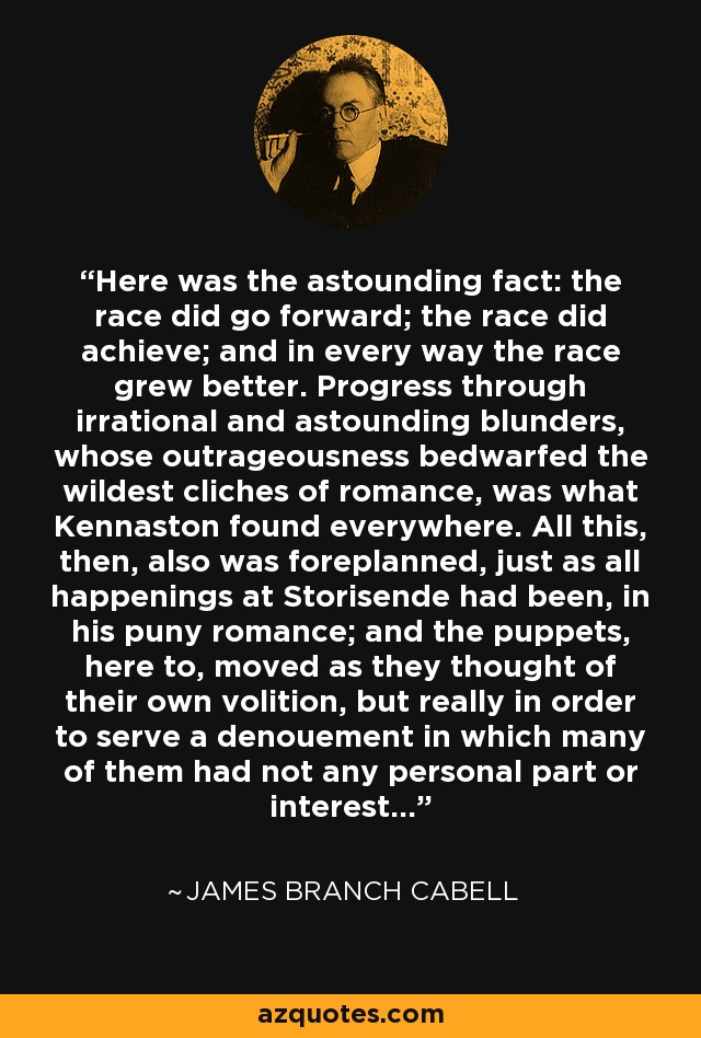 Here was the astounding fact: the race did go forward; the race did achieve; and in every way the race grew better. Progress through irrational and astounding blunders, whose outrageousness bedwarfed the wildest cliches of romance, was what Kennaston found everywhere. All this, then, also was foreplanned, just as all happenings at Storisende had been, in his puny romance; and the puppets, here to, moved as they thought of their own volition, but really in order to serve a denouement in which many of them had not any personal part or interest... - James Branch Cabell