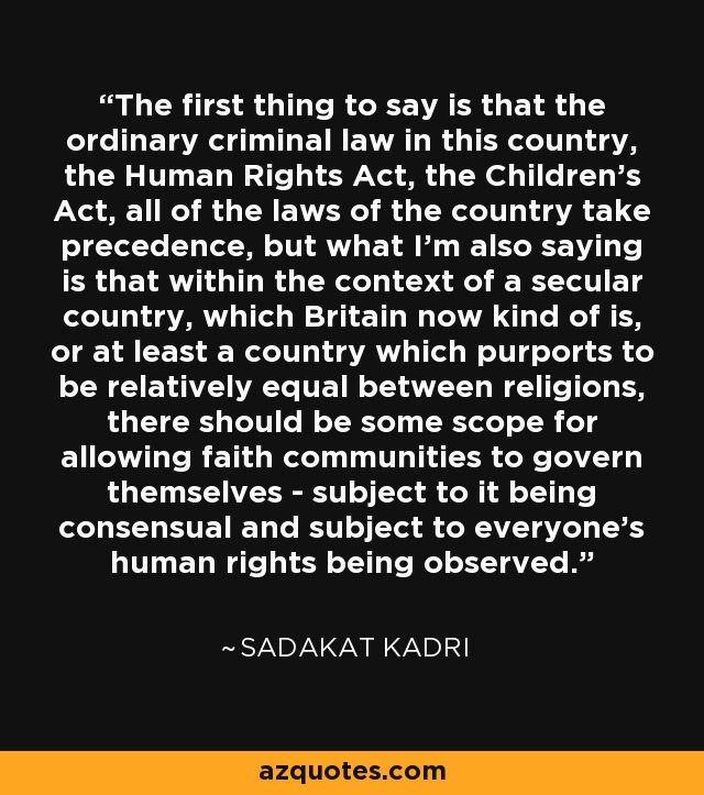 The first thing to say is that the ordinary criminal law in this country, the Human Rights Act, the Children's Act, all of the laws of the country take precedence, but what I'm also saying is that within the context of a secular country, which Britain now kind of is, or at least a country which purports to be relatively equal between religions, there should be some scope for allowing faith communities to govern themselves - subject to it being consensual and subject to everyone's human rights being observed. - Sadakat Kadri