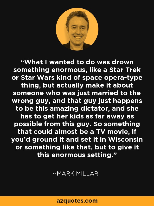 What I wanted to do was drown something enormous, like a Star Trek or Star Wars kind of space opera-type thing, but actually make it about someone who was just married to the wrong guy, and that guy just happens to be this amazing dictator, and she has to get her kids as far away as possible from this guy. So something that could almost be a TV movie, if you'd ground it and set it in Wisconsin or something like that, but to give it this enormous setting. - Mark Millar