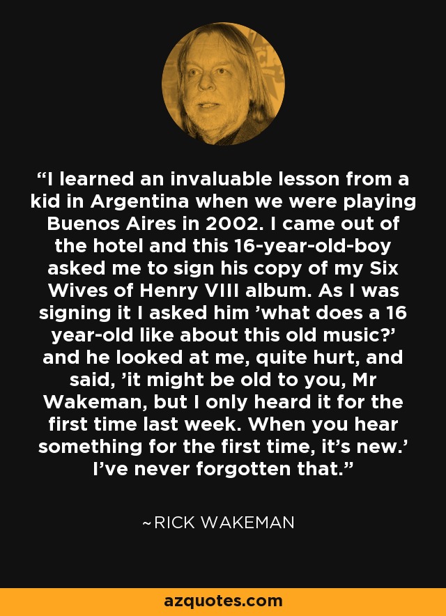 I learned an invaluable lesson from a kid in Argentina when we were playing Buenos Aires in 2002. I came out of the hotel and this 16-year-old-boy asked me to sign his copy of my Six Wives of Henry VIII album. As I was signing it I asked him 'what does a 16 year-old like about this old music?' and he looked at me, quite hurt, and said, 'it might be old to you, Mr Wakeman, but I only heard it for the first time last week. When you hear something for the first time, it's new.' I've never forgotten that. - Rick Wakeman