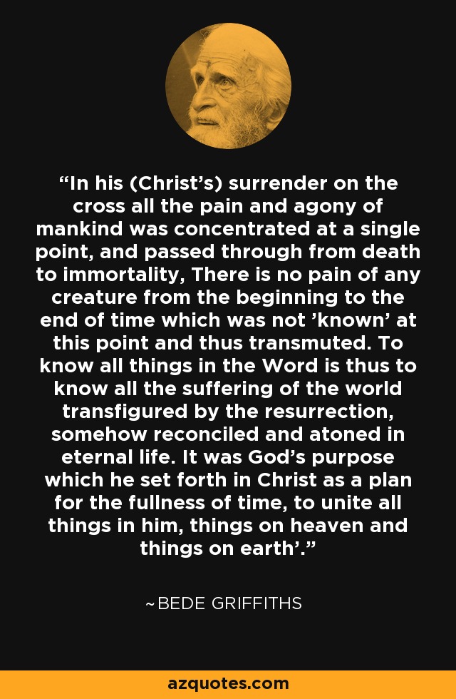 In his (Christ's) surrender on the cross all the pain and agony of mankind was concentrated at a single point, and passed through from death to immortality, There is no pain of any creature from the beginning to the end of time which was not 'known' at this point and thus transmuted. To know all things in the Word is thus to know all the suffering of the world transfigured by the resurrection, somehow reconciled and atoned in eternal life. It was God's purpose which he set forth in Christ as a plan for the fullness of time, to unite all things in him, things on heaven and things on earth'. - Bede Griffiths