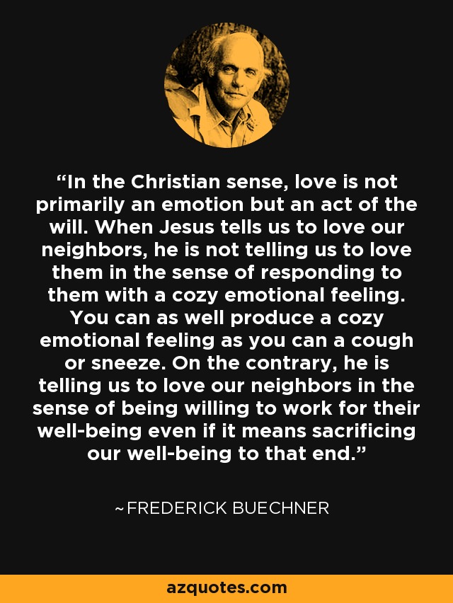 In the Christian sense, love is not primarily an emotion but an act of the will. When Jesus tells us to love our neighbors, he is not telling us to love them in the sense of responding to them with a cozy emotional feeling. You can as well produce a cozy emotional feeling as you can a cough or sneeze. On the contrary, he is telling us to love our neighbors in the sense of being willing to work for their well-being even if it means sacrificing our well-being to that end. - Frederick Buechner