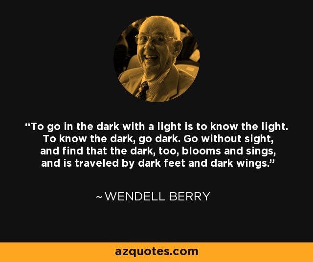To go in the dark with a light is to know the light. To know the dark, go dark. Go without sight, and find that the dark, too, blooms and sings, and is traveled by dark feet and dark wings. - Wendell Berry