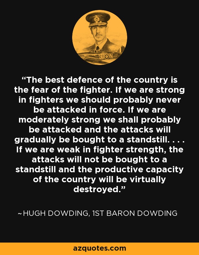 The best defence of the country is the fear of the fighter. If we are strong in fighters we should probably never be attacked in force. If we are moderately strong we shall probably be attacked and the attacks will gradually be bought to a standstill. . . . If we are weak in fighter strength, the attacks will not be bought to a standstill and the productive capacity of the country will be virtually destroyed. - Hugh Dowding, 1st Baron Dowding