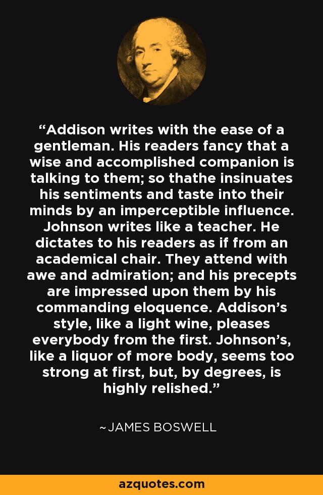 Addison writes with the ease of a gentleman. His readers fancy that a wise and accomplished companion is talking to them; so thathe insinuates his sentiments and taste into their minds by an imperceptible influence. Johnson writes like a teacher. He dictates to his readers as if from an academical chair. They attend with awe and admiration; and his precepts are impressed upon them by his commanding eloquence. Addison's style, like a light wine, pleases everybody from the first. Johnson's, like a liquor of more body, seems too strong at first, but, by degrees, is highly relished. - James Boswell