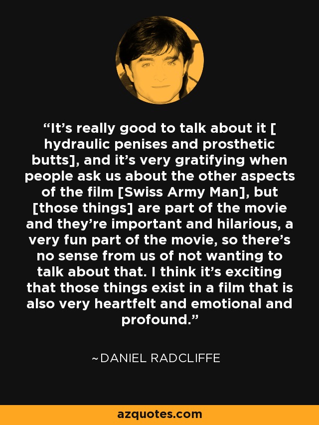 It's really good to talk about it [ hydraulic penises and prosthetic butts], and it's very gratifying when people ask us about the other aspects of the film [Swiss Army Man], but [those things] are part of the movie and they're important and hilarious, a very fun part of the movie, so there's no sense from us of not wanting to talk about that. I think it's exciting that those things exist in a film that is also very heartfelt and emotional and profound. - Daniel Radcliffe