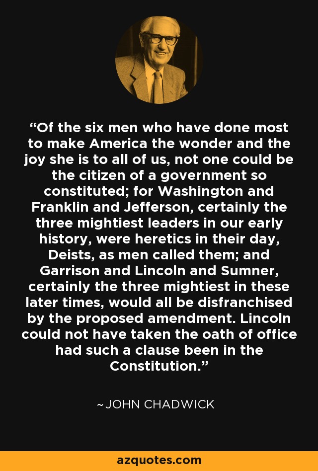 Of the six men who have done most to make America the wonder and the joy she is to all of us, not one could be the citizen of a government so constituted; for Washington and Franklin and Jefferson, certainly the three mightiest leaders in our early history, were heretics in their day, Deists, as men called them; and Garrison and Lincoln and Sumner, certainly the three mightiest in these later times, would all be disfranchised by the proposed amendment. Lincoln could not have taken the oath of office had such a clause been in the Constitution. - John Chadwick