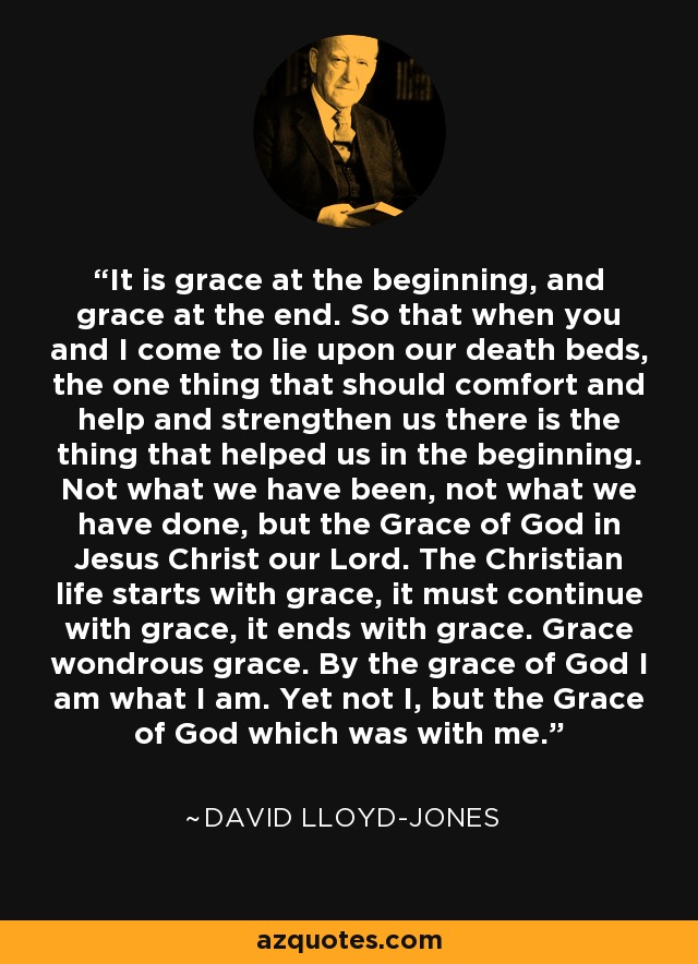 It is grace at the beginning, and grace at the end. So that when you and I come to lie upon our death beds, the one thing that should comfort and help and strengthen us there is the thing that helped us in the beginning. Not what we have been, not what we have done, but the Grace of God in Jesus Christ our Lord. The Christian life starts with grace, it must continue with grace, it ends with grace. Grace wondrous grace. By the grace of God I am what I am. Yet not I, but the Grace of God which was with me. - Martyn Lloyd-Jones 
