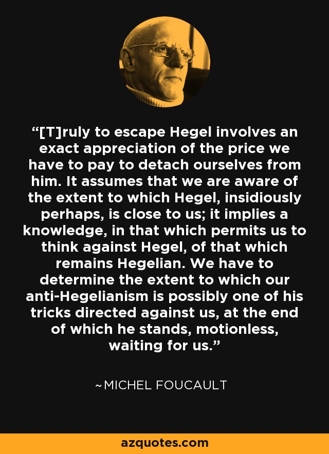 [T]ruly to escape Hegel involves an exact appreciation of the price we have to pay to detach ourselves from him. It assumes that we are aware of the extent to which Hegel, insidiously perhaps, is close to us; it implies a knowledge, in that which permits us to think against Hegel, of that which remains Hegelian. We have to determine the extent to which our anti-Hegelianism is possibly one of his tricks directed against us, at the end of which he stands, motionless, waiting for us. - Michel Foucault