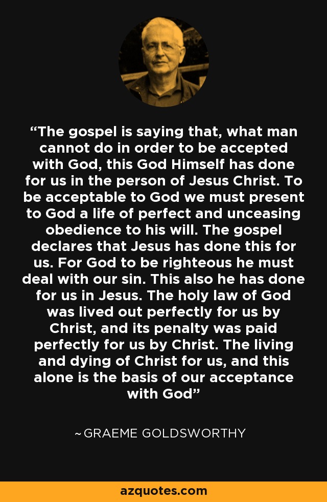 The gospel is saying that, what man cannot do in order to be accepted with God, this God Himself has done for us in the person of Jesus Christ. To be acceptable to God we must present to God a life of perfect and unceasing obedience to his will. The gospel declares that Jesus has done this for us. For God to be righteous he must deal with our sin. This also he has done for us in Jesus. The holy law of God was lived out perfectly for us by Christ, and its penalty was paid perfectly for us by Christ. The living and dying of Christ for us, and this alone is the basis of our acceptance with God - Graeme Goldsworthy