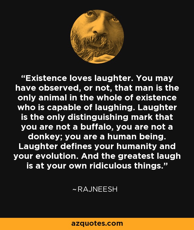 Existence loves laughter. You may have observed, or not, that man is the only animal in the whole of existence who is capable of laughing. Laughter is the only distinguishing mark that you are not a buffalo, you are not a donkey; you are a human being. Laughter defines your humanity and your evolution. And the greatest laugh is at your own ridiculous things. - Rajneesh