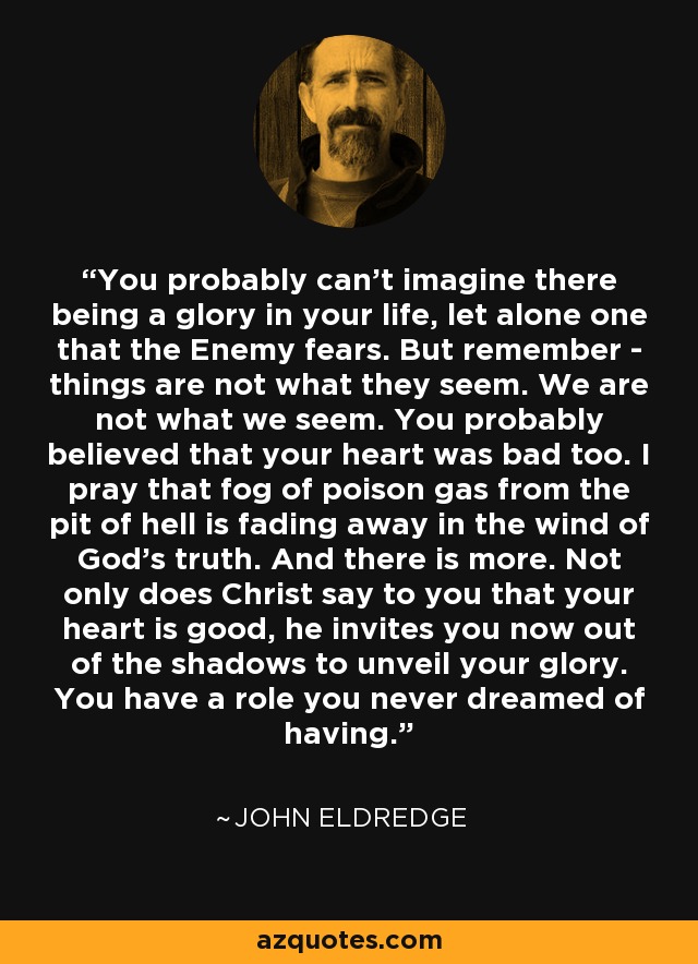 You probably can't imagine there being a glory in your life, let alone one that the Enemy fears. But remember - things are not what they seem. We are not what we seem. You probably believed that your heart was bad too. I pray that fog of poison gas from the pit of hell is fading away in the wind of God's truth. And there is more. Not only does Christ say to you that your heart is good, he invites you now out of the shadows to unveil your glory. You have a role you never dreamed of having. - John Eldredge