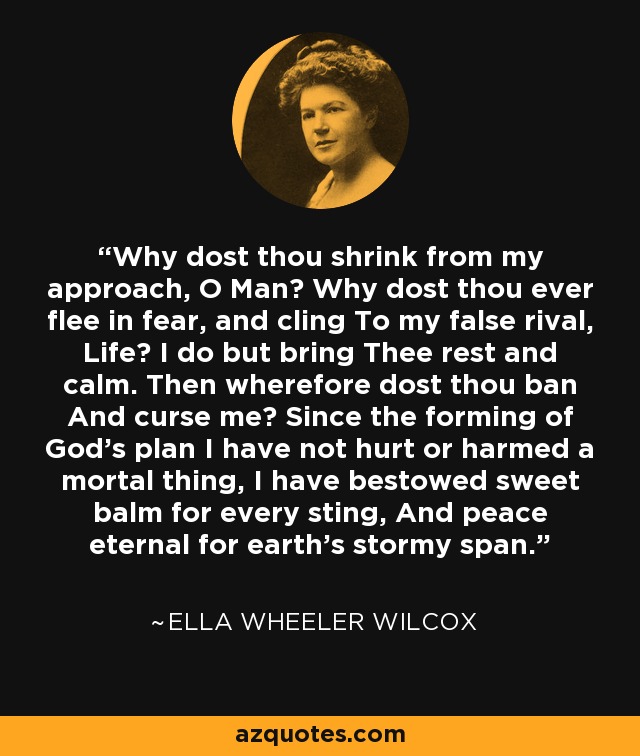 Why dost thou shrink from my approach, O Man? Why dost thou ever flee in fear, and cling To my false rival, Life? I do but bring Thee rest and calm. Then wherefore dost thou ban And curse me? Since the forming of God's plan I have not hurt or harmed a mortal thing, I have bestowed sweet balm for every sting, And peace eternal for earth's stormy span. - Ella Wheeler Wilcox