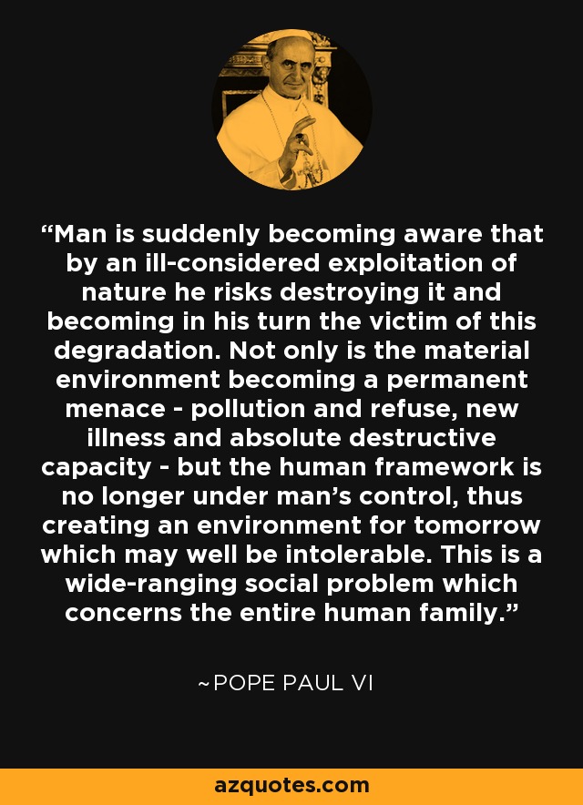 Man is suddenly becoming aware that by an ill-considered exploitation of nature he risks destroying it and becoming in his turn the victim of this degradation. Not only is the material environment becoming a permanent menace - pollution and refuse, new illness and absolute destructive capacity - but the human framework is no longer under man's control, thus creating an environment for tomorrow which may well be intolerable. This is a wide-ranging social problem which concerns the entire human family. - Pope Paul VI