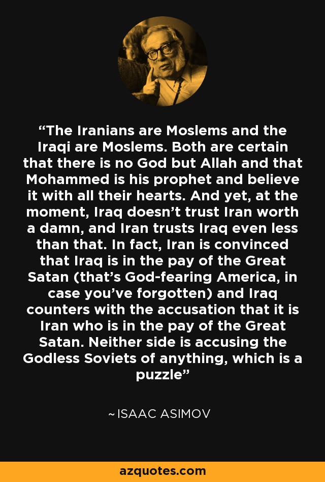 The Iranians are Moslems and the Iraqi are Moslems. Both are certain that there is no God but Allah and that Mohammed is his prophet and believe it with all their hearts. And yet, at the moment, Iraq doesn't trust Iran worth a damn, and Iran trusts Iraq even less than that. In fact, Iran is convinced that Iraq is in the pay of the Great Satan (that's God-fearing America, in case you've forgotten) and Iraq counters with the accusation that it is Iran who is in the pay of the Great Satan. Neither side is accusing the Godless Soviets of anything, which is a puzzle - Isaac Asimov