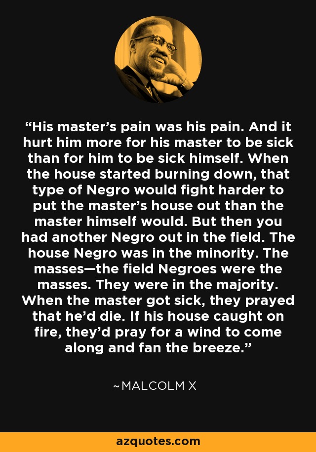 His master’s pain was his pain. And it hurt him more for his master to be sick than for him to be sick himself. When the house started burning down, that type of Negro would fight harder to put the master’s house out than the master himself would. But then you had another Negro out in the field. The house Negro was in the minority. The masses—the field Negroes were the masses. They were in the majority. When the master got sick, they prayed that he’d die. If his house caught on fire, they'd pray for a wind to come along and fan the breeze. - Malcolm X