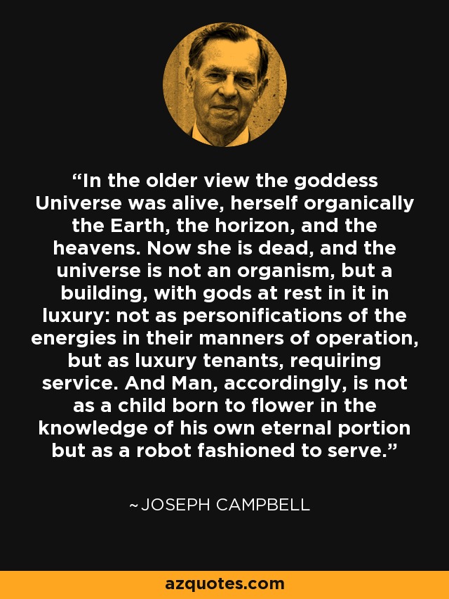 In the older view the goddess Universe was alive, herself organically the Earth, the horizon, and the heavens. Now she is dead, and the universe is not an organism, but a building, with gods at rest in it in luxury: not as personifications of the energies in their manners of operation, but as luxury tenants, requiring service. And Man, accordingly, is not as a child born to flower in the knowledge of his own eternal portion but as a robot fashioned to serve. - Joseph Campbell